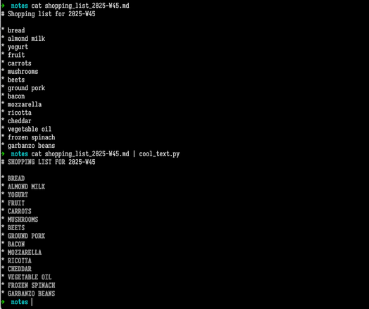 Terminal screenshot. User entered the command  cat shopping_list_2025-W45.md . In response, the computer outputted the contents of a Markdown-formatted shopping list:  # Shopping list for 2025-W45  * bread * almond milk * yogurt * fruit * carrots * mushrooms * beets * ground pork * bacon * mozzarella * ricotta * cheddar * vegetable oil * frozen spinach * garbanzo beans  Then the user entered the command  cat shopping_list_2025-W45.md | cool_text.py   The computer responded similarly as above, except that every letter was capitalized and shown using the outline letters from the Symbols for Legacy Computing Supplement Unicode block.